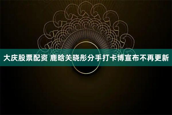 大庆股票配资 鹿晗关晓彤分手打卡博宣布不再更新