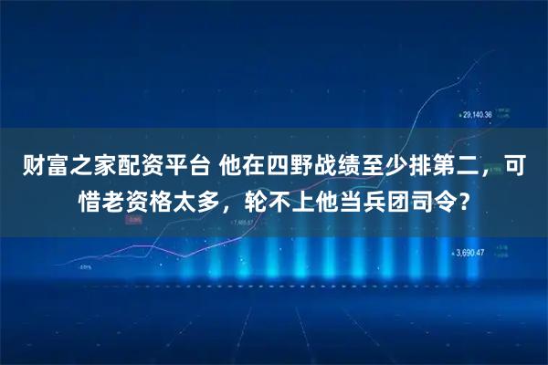 财富之家配资平台 他在四野战绩至少排第二，可惜老资格太多，轮不上他当兵团司令？