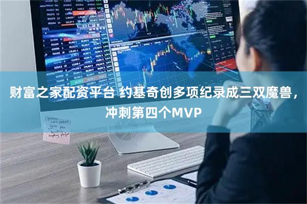 财富之家配资平台 约基奇创多项纪录成三双魔兽，冲刺第四个MVP