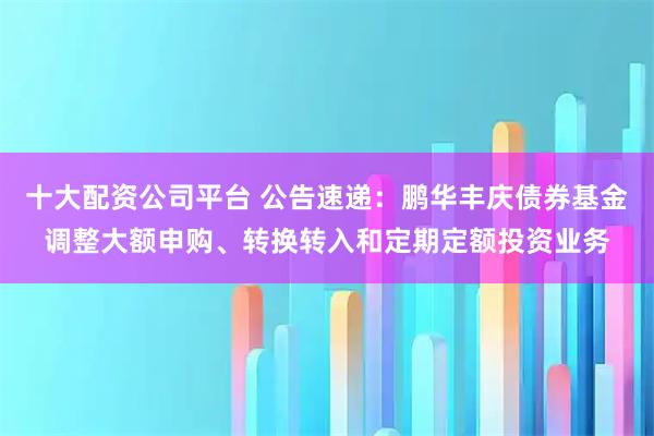 十大配资公司平台 公告速递：鹏华丰庆债券基金调整大额申购、转换转入和定期定额投资业务