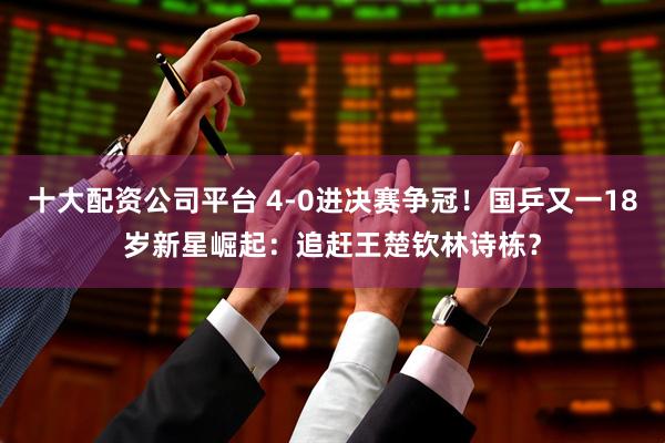 十大配资公司平台 4-0进决赛争冠！国乒又一18岁新星崛起：追赶王楚钦林诗栋？