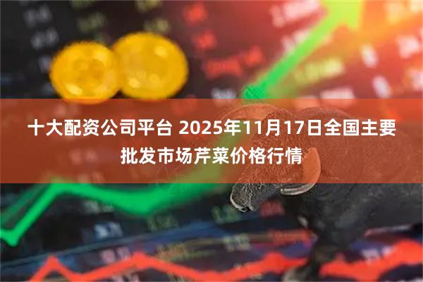 十大配资公司平台 2025年11月17日全国主要批发市场芹菜价格行情