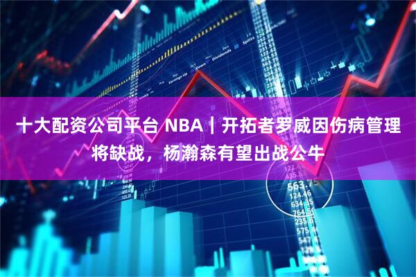 十大配资公司平台 NBA｜开拓者罗威因伤病管理将缺战，杨瀚森有望出战公牛