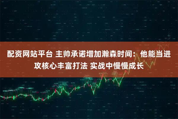 配资网站平台 主帅承诺增加瀚森时间：他能当进攻核心丰富打法 实战中慢慢成长