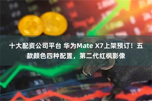 十大配资公司平台 华为Mate X7上架预订！五款颜色四种配置，第二代红枫影像