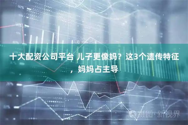 十大配资公司平台 儿子更像妈？这3个遗传特征，妈妈占主导