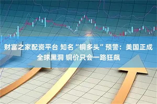 财富之家配资平台 知名“铜多头”预警：美国正成全球黑洞 铜价只会一路狂飙