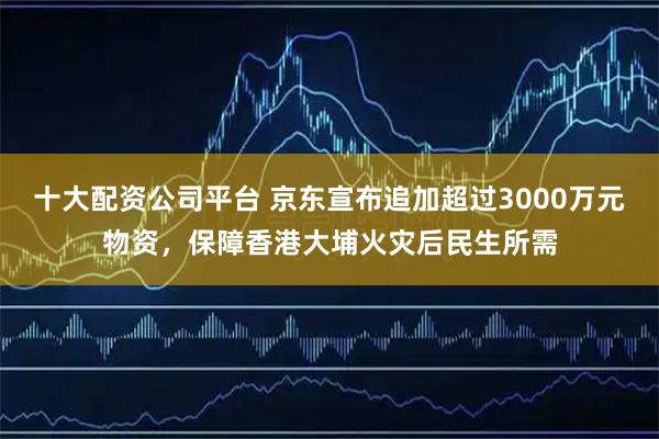 十大配资公司平台 京东宣布追加超过3000万元物资，保障香港大埔火灾后民生所需
