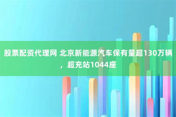 股票配资代理网 北京新能源汽车保有量超130万辆，超充站1044座