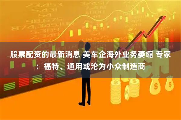 股票配资的最新消息 美车企海外业务萎缩 专家：福特、通用或沦为小众制造商