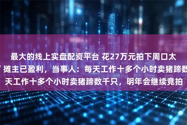 最大的线上实盘配资平台 花27万元拍下周口太昊陵庙会摊位的“标王”摊主已盈利，当事人：每天工作十多个小时卖猪蹄数千只，明年会继续竞拍