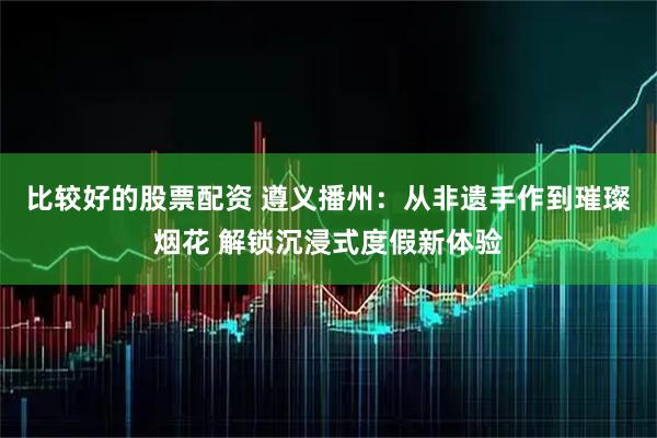比较好的股票配资 遵义播州：从非遗手作到璀璨烟花 解锁沉浸式度假新体验