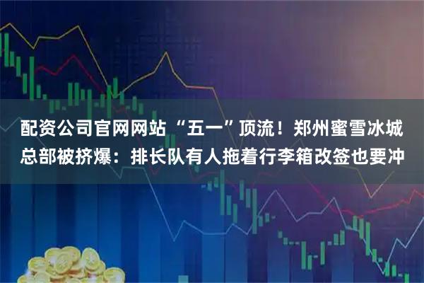 配资公司官网网站 “五一”顶流！郑州蜜雪冰城总部被挤爆：排长队有人拖着行李箱改签也要冲