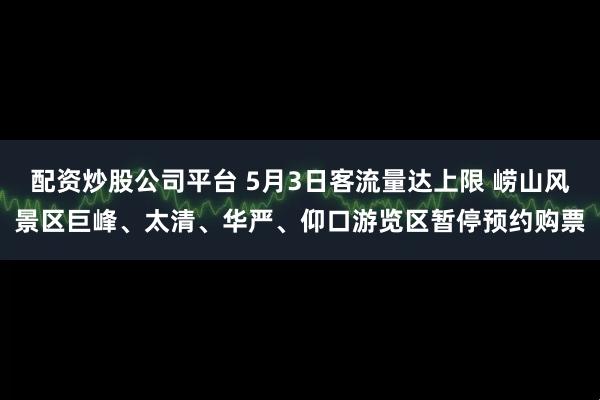 配资炒股公司平台 5月3日客流量达上限 崂山风景区巨峰、太清、华严、仰口游览区暂停预约购票