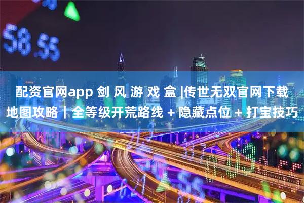 配资官网app 剑 风 游 戏 盒 |传世无双官网下载地图攻略｜全等级开荒路线 + 隐藏点位 + 打宝技巧