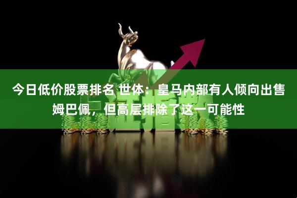 今日低价股票排名 世体：皇马内部有人倾向出售姆巴佩，但高层排除了这一可能性