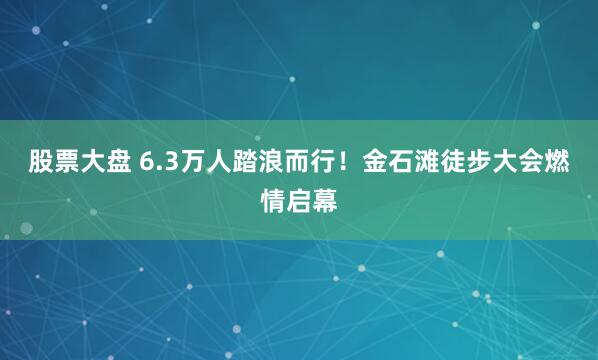 股票大盘 6.3万人踏浪而行！金石滩徒步大会燃情启幕