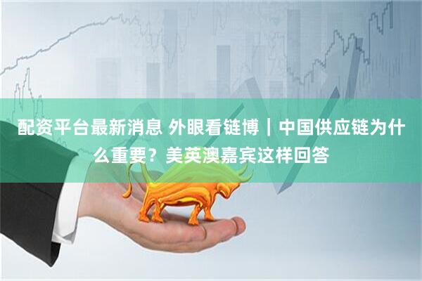 配资平台最新消息 外眼看链博｜中国供应链为什么重要？美英澳嘉宾这样回答