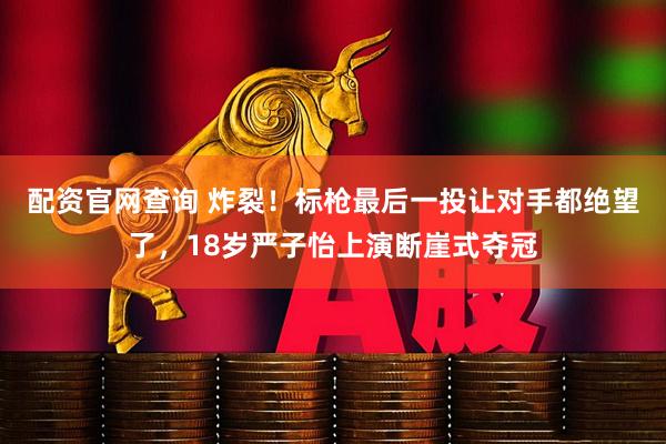 配资官网查询 炸裂！标枪最后一投让对手都绝望了，18岁严子怡上演断崖式夺冠
