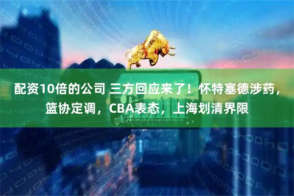 配资10倍的公司 三方回应来了！怀特塞德涉药，篮协定调，CBA表态，上海划清界限