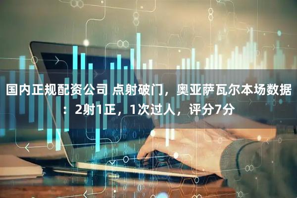 国内正规配资公司 点射破门，奥亚萨瓦尔本场数据：2射1正，1次过人，评分7分