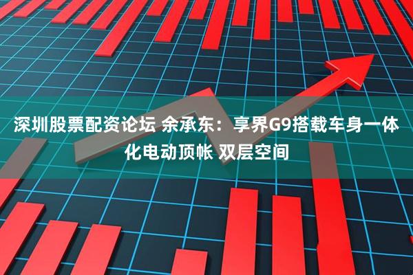 深圳股票配资论坛 余承东：享界G9搭载车身一体化电动顶帐 双层空间