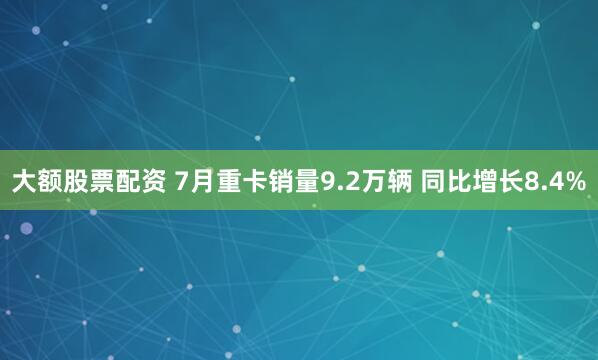 大额股票配资 7月重卡销量9.2万辆 同比增长8.4%