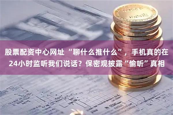 股票配资中心网址 “聊什么推什么”，手机真的在24小时监听我们说话？保密观披露“偷听”真相