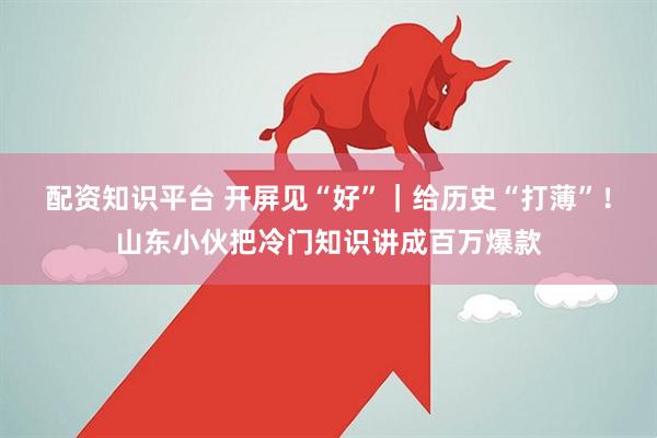 配资知识平台 开屏见“好”｜给历史“打薄”！山东小伙把冷门知识讲成百万爆款