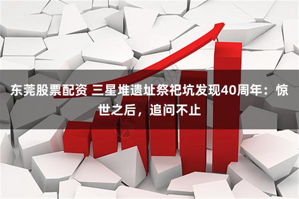 东莞股票配资 三星堆遗址祭祀坑发现40周年：惊世之后，追问不止