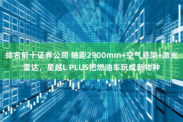 排名前十证券公司 轴距2900mm+空气悬架+激光雷达，星越L PLUS把燃油车玩成新物种