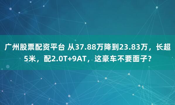 广州股票配资平台 从37.88万降到23.83万，长超5米，配2.0T+9AT，这豪车不要面子？