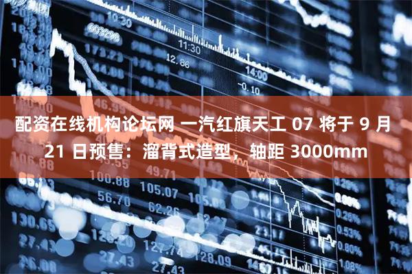 配资在线机构论坛网 一汽红旗天工 07 将于 9 月 21 日预售：溜背式造型，轴距 3000mm
