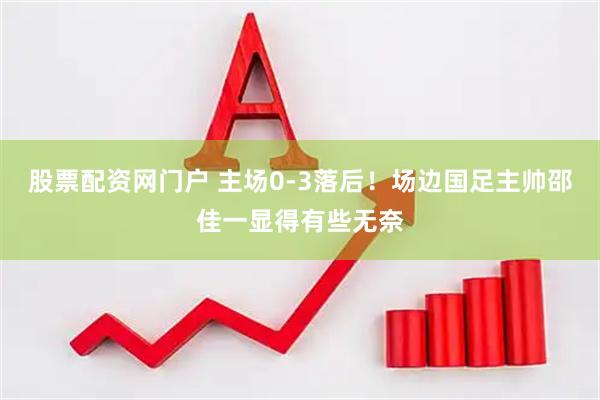 股票配资网门户 主场0-3落后！场边国足主帅邵佳一显得有些无奈