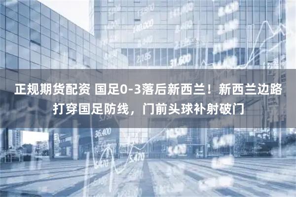 正规期货配资 国足0-3落后新西兰！新西兰边路打穿国足防线，门前头球补射破门