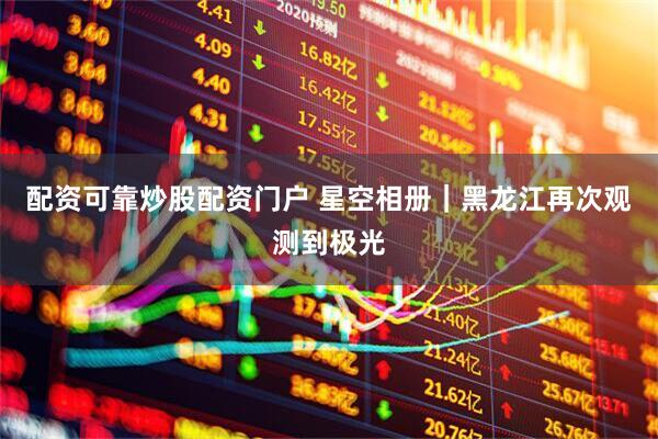 配资可靠炒股配资门户 星空相册｜黑龙江再次观测到极光