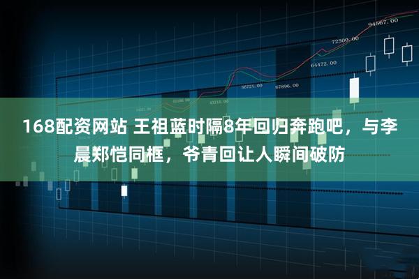 168配资网站 王祖蓝时隔8年回归奔跑吧，与李晨郑恺同框，爷青回让人瞬间破防
