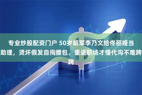 专业炒股配资门户 50岁胡军李乃文给佟丽娅当助理，烫坏假发自掏腰包，重返职场才懂代沟不难跨