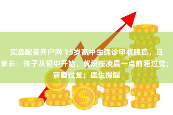 实盘配资开户网 15岁高中生确诊甲状腺癌，且已转移！家长：孩子从初中开始，就没在凌晨一点前睡过觉；医生提醒