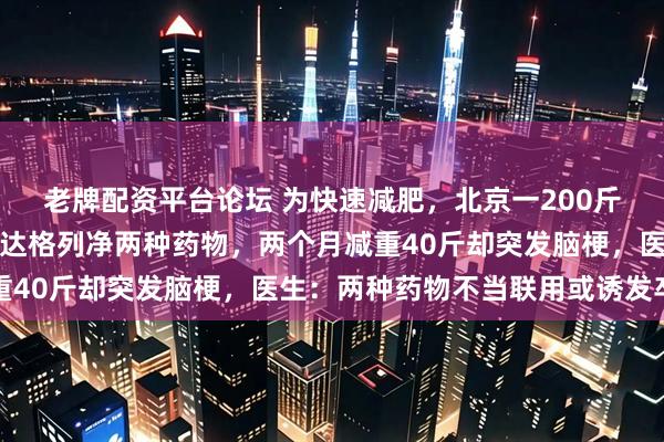 老牌配资平台论坛 为快速减肥，北京一200斤男子使用司美格鲁肽和达格列净两种药物，两个月减重40斤却突发脑梗，医生：两种药物不当联用或诱发卒中