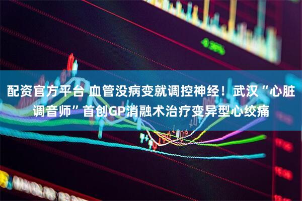 配资官方平台 血管没病变就调控神经！武汉“心脏调音师”首创GP消融术治疗变异型心绞痛